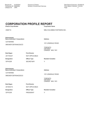 Request ID: 021653041 Province of Ontario Date Report Produced: 2018/05/16
Transaction ID: 68083892 Ministry of Government Services Time Report Produced: 12:05:46
Category ID: UN/E Page: 3
CORPORATION PROFILE REPORT
Ontario Corp Number Corporation Name
2568710 MMJ COLOMBIA PARTNERS INC.
Administrator:
Name (Individual / Corporation) Address
CATHERINE
107 LONSDALE ROAD
BREWER DEFRANCESCO
TORONTO
ONTARIO
CANADA M4V 1W1
Date Began First Director
2017/03/27 NOT APPLICABLE
Designation Officer Type Resident Canadian
OFFICER SECRETARY Y
Administrator:
Name (Individual / Corporation) Address
CATHERINE
107 LONSDALE ROAD
BREWER DEFRANCESCO
TORONTO
ONTARIO
CANADA M4V 1W1
Date Began First Director
2018/02/15 NOT APPLICABLE
Designation Officer Type Resident Canadian
OFFICER PRESIDENT Y
 
