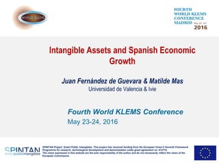 Intangible Assets and Spanish Economic
Growth
Juan Fernández de Guevara & Matilde Mas
Universidad de Valencia & Ivie
Fourth World KLEMS Conference
May 23-24, 2016
SPINTAN Project: Smart Public intangibles. This project has received funding from the European Union’s Seventh Framework
Programme for research, technological development and demonstration under grant agreement no: 612774.
The views expressed in this website are the sole responsibility of the author and do not necessarily reflect the views of the
European Commission.
 