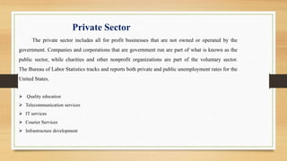 Private Sector
The private sector includes all for profit businesses that are not owned or operated by the
government. Companies and corporations that are government run are part of what is known as the
public sector, while charities and other nonprofit organizations are part of the voluntary sector.
The Bureau of Labor Statistics tracks and reports both private and public unemployment rates for the
United States.
 Quality education
 Telecommunication services
 IT services
 Courier Services
 Infrastructure development
 