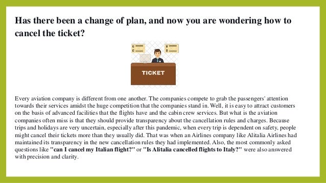 Has there been a change of plan, and now you are wondering how to
cancel the ticket?
Every aviation company is different from one another. The companies compete to grab the passengers' attention
towards their services amidst the huge competition that the companies stand in. Well, it is easy to attract customers
on the basis of advanced facilities that the flights have and the cabin crew services. But what is the aviation
companies often miss is that they should provide transparency about the cancellation rules and charges. Because
trips and holidays are very uncertain, especially after this pandemic, when every trip is dependent on safety, people
might cancel their tickets more than they usually did. That was when an Airlines company like Alitalia Airlines had
maintained its transparency in the new cancellation rules they had implemented. Also, the most commonly asked
questions like "can I cancel my Italian flight?" or "Is Alitalia cancelled flights to Italy?" were also answered
with precision and clarity.
 