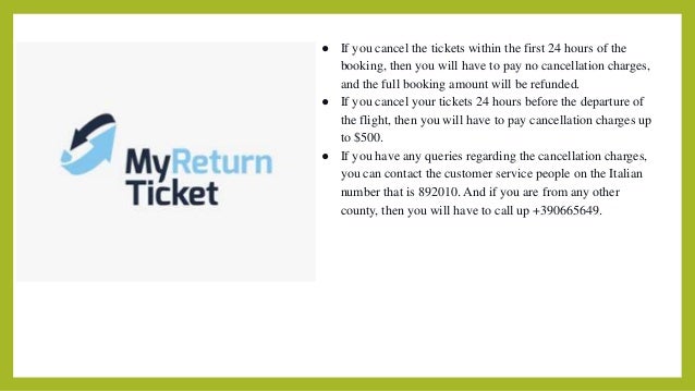 ● If you cancel the tickets within the first 24 hours of the
booking, then you will have to pay no cancellation charges,
and the full booking amount will be refunded.
● If you cancel your tickets 24 hours before the departure of
the flight, then you will have to pay cancellation charges up
to $500.
● If you have any queries regarding the cancellation charges,
you can contact the customer service people on the Italian
number that is 892010. And if you are from any other
county, then you will have to call up +390665649.
 