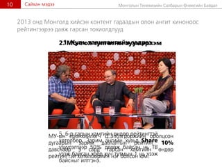 Ìîíãîëûí Òåëåâèçèéí Ñàëáàðûí ªíººãèéí Áàéäàë10 Ñàéõàí ìýäýý
2013 îíä Ìîíãîëä õèéñýí êîíòåíò ãàäààäûí îëîí àíãèò êèíîíîîñ
ðåéòèíãýýðýý äàâæ ãàðñàí òîõèîëäëóóä
1. Õóâü òàâèëàíãèéí ýýäðýý
5, 6-ð ñàðûí õàìãèéí ºíäºð ðåéòèíãòýé
õºòºëáºð. Çàðèì àíãèéí õóâüä Share
¿ç¿¿ëýëòýýð 50% äºõºæ áàéñàí íü ÒÂ
¿çýæ áàéñàí õî¸ð õ¿í òóòìûí 1 íü ¿çýæ
áàéñíûã èëòãýíý.
2. Ìîíãîë òóëãàòíû çóóí ýðõýì
ÌÓ-ûí åðºíõèéëºã÷ Ö.Ýëáýãäîðæèéí îðîëöñîí
äóãààðûí çàðèì äàâòàëòûí ðåéòèíã 10%
äàâñíààð 5 ñàðä ãàðñàí õàìãèéí ºíäºð
ðåéòèíãòýé õºòºëáºðèéí íýã áîëñîí þì.
 