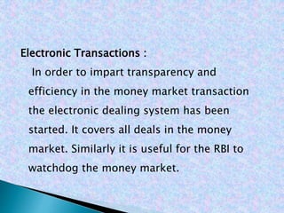 Electronic Transactions :
In order to impart transparency and
efficiency in the money market transaction
the electronic dealing system has been
started. It covers all deals in the money
market. Similarly it is useful for the RBI to
watchdog the money market.
 