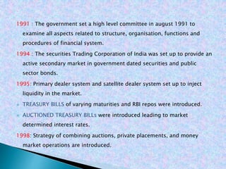 1991 : The government set a high level committee in august 1991 to
examine all aspects related to structure, organisation, functions and
procedures of financial system.
1994 : The securities Trading Corporation of India was set up to provide an
active secondary market in government dated securities and public
sector bonds.
1995: Primary dealer system and satellite dealer system set up to inject
liquidity in the market.
 TREASURY BILLS of varying maturities and RBI repos were introduced.
 AUCTIONED TREASURY BILLs were introduced leading to market
determined interest rates.
1998: Strategy of combining auctions, private placements, and money
market operations are introduced.
 