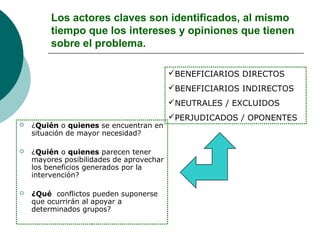 Los actores claves son identificados, al mismo
tiempo que los intereses y opiniones que tienen
sobre el problema.
 ¿Quién o quienes se encuentran en
situación de mayor necesidad?
 ¿Quién o quienes parecen tener
mayores posibilidades de aprovechar
los beneficios generados por la
intervención?
 ¿Qué conflictos pueden suponerse
que ocurrirán al apoyar a
determinados grupos?
BENEFICIARIOS DIRECTOS
BENEFICIARIOS INDIRECTOS
NEUTRALES / EXCLUIDOS
PERJUDICADOS / OPONENTES
 