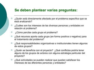 Se deben plantear varias preguntas:

   ¿Quién está directamente afectado por el problema específico que se
    está analizando?
   ¿Cuáles son los intereses de las diversas personas y entidades en
    relación al problema?
   ¿Cómo percibe cada grupo el problema?
   ¿Qué recursos aporta cada grupo (en forma positiva o negativa) para
    el tratamiento del problema?
   ¿Qué responsabilidades organizativas o institucionales tienen algunos
    de estos grupos?
   ¿Quién se beneficia con el proyecto? ¿Qué conflictos podría tener
    alguno de los grupos de actores con alguna estrategia particular del
    proyecto?
   ¿Qué actividades se pueden realizar que puedan satisfacer los
    intereses de las diferentes personas y entidades?
 