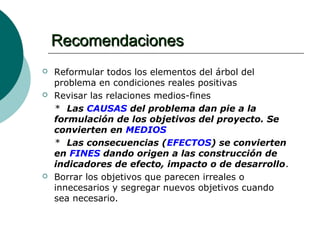 Recomendaciones
   Reformular todos los elementos del árbol del
    problema en condiciones reales positivas
   Revisar las relaciones medios-fines
    * Las CAUSAS del problema dan pie a la
    formulación de los objetivos del proyecto. Se
    convierten en MEDIOS
    * Las consecuencias (EFECTOS) se convierten
    en FINES dando origen a las construcción de
    indicadores de efecto, impacto o de desarrollo.
   Borrar los objetivos que parecen irreales o
    innecesarios y segregar nuevos objetivos cuando
    sea necesario.
 
