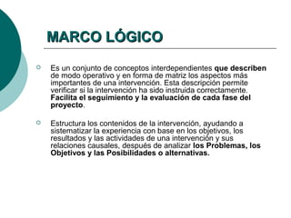 MARCO LÓGICO
   Es un conjunto de conceptos interdependientes que describen
    de modo operativo y en forma de matriz los aspectos más
    importantes de una intervención. Esta descripción permite
    verificar si la intervención ha sido instruida correctamente.
    Facilita el seguimiento y la evaluación de cada fase del
    proyecto.

   Estructura los contenidos de la intervención, ayudando a
    sistematizar la experiencia con base en los objetivos, los
    resultados y las actividades de una intervención y sus
    relaciones causales, después de analizar los Problemas, los
    Objetivos y las Posibilidades o alternativas.
 