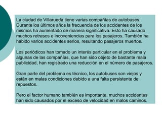 La ciudad de Villarueda tiene varias compañías de autobuses.
Durante los últimos años la frecuencia de los accidentes de los
mismos ha aumentado de manera significativa. Esto ha causado
muchos retrasos e incoveniencias para los pasajeros. También ha
habido varios accidentes serios, resultando pasajeros muertos.

Los periódicos han tomado un interés particular en el problema y
algunas de las compañías, que han sido objeto de bastante mala
publicidad, han registrado una reducción en el número de pasajeros.

Gran parte del problema es técnico, los autobuses son viejos y
están en malas condiciones debido a una falta persistente de
repuestos.

Pero el factor humano también es importante, muchos accidentes
han sido causados por el exceso de velocidad en malos caminos.
 