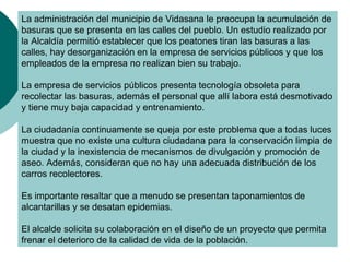 La administración del municipio de Vidasana le preocupa la acumulación de
basuras que se presenta en las calles del pueblo. Un estudio realizado por
la Alcaldía permitió establecer que los peatones tiran las basuras a las
calles, hay desorganización en la empresa de servicios públicos y que los
empleados de la empresa no realizan bien su trabajo.

La empresa de servicios públicos presenta tecnología obsoleta para
recolectar las basuras, además el personal que allí labora está desmotivado
y tiene muy baja capacidad y entrenamiento.

La ciudadanía continuamente se queja por este problema que a todas luces
muestra que no existe una cultura ciudadana para la conservación limpia de
la ciudad y la inexistencia de mecanismos de divulgación y promoción de
aseo. Además, consideran que no hay una adecuada distribución de los
carros recolectores.

Es importante resaltar que a menudo se presentan taponamientos de
alcantarillas y se desatan epidemias.

El alcalde solicita su colaboración en el diseño de un proyecto que permita
frenar el deterioro de la calidad de vida de la población.
 