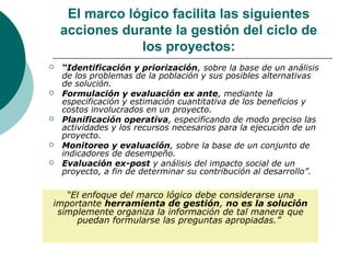 El marco lógico facilita las siguientes
    acciones durante la gestión del ciclo de
                los proyectos:
   “Identificación y priorización, sobre la base de un análisis
    de los problemas de la población y sus posibles alternativas
    de solución.
   Formulación y evaluación ex ante, mediante la
    especificación y estimación cuantitativa de los beneficios y
    costos involucrados en un proyecto.
   Planificación operativa, especificando de modo preciso las
    actividades y los recursos necesarios para la ejecución de un
    proyecto.
   Monitoreo y evaluación, sobre la base de un conjunto de
    indicadores de desempeño.
   Evaluación ex-post y análisis del impacto social de un
    proyecto, a fin de determinar su contribución al desarrollo”.

   “El enfoque del marco lógico debe considerarse una
importante herramienta de gestión, no es la solución
 simplemente organiza la información de tal manera que
     puedan formularse las preguntas apropiadas.”
 