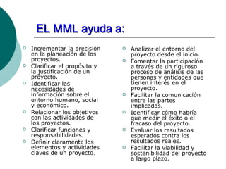EL MML ayuda a:
   Incrementar la precisión       Analizar el entorno del
    en la planeación de los         proyecto desde el inicio.
    proyectos.                     Fomentar la participación
   Clarificar el propósito y       a través de un riguroso
    la justificación de un          proceso de análisis de las
    proyecto.                       personas y entidades que
   Identificar las                 tienen interés en el
    necesidades de                  proyecto.
    información sobre el           Facilitar la comunicación
    entorno humano, social          entre las partes
    y económico.                    implicadas.
   Relacionar los objetivos       Identificar cómo habría
    con las actividades de          que medir el éxito o el
    los proyectos.                  fracaso del proyecto.
   Clarificar funciones y         Evaluar los resultados
    responsabilidades.              esperados contra los
   Definir claramente los          resultados reales.
    elementos y actividades        Facilitar la viabilidad y
    claves de un proyecto.          sostenibilidad del proyecto
                                    a largo plazo.
 