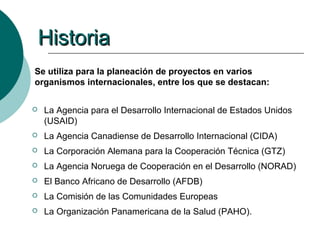 Historia
Se utiliza para la planeación de proyectos en varios
organismos internacionales, entre los que se destacan:

   La Agencia para el Desarrollo Internacional de Estados Unidos
    (USAID)
   La Agencia Canadiense de Desarrollo Internacional (CIDA)
   La Corporación Alemana para la Cooperación Técnica (GTZ)
   La Agencia Noruega de Cooperación en el Desarrollo (NORAD)
   El Banco Africano de Desarrollo (AFDB)
   La Comisión de las Comunidades Europeas
   La Organización Panamericana de la Salud (PAHO).
 