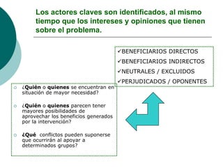 Los actores claves son identificados, al mismo
tiempo que los intereses y opiniones que tienen
sobre el problema.
 ¿Quién o quienes se encuentran en
situación de mayor necesidad?
 ¿Quién o quienes parecen tener
mayores posibilidades de
aprovechar los beneficios generados
por la intervención?
 ¿Qué conflictos pueden suponerse
que ocurrirán al apoyar a
determinados grupos?
BENEFICIARIOS DIRECTOS
BENEFICIARIOS INDIRECTOS
NEUTRALES / EXCLUIDOS
PERJUDICADOS / OPONENTES
 