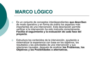 MARCO LÓGICO
 Es un conjunto de conceptos interdependientes que describen
de modo operativo y en forma de matriz los aspectos más
importantes de una intervención. Esta descripción permite
verificar si la intervención ha sido instruida correctamente.
Facilita el seguimiento y la evaluación de cada fase del
proyecto.
 Estructura los contenidos de la intervención, ayudando a
sistematizar la experiencia con base en los objetivos, los
resultados y las actividades de una intervención y sus
relaciones causales, después de analizar los Problemas, los
Objetivos y las Posibilidades o alternativas.
 