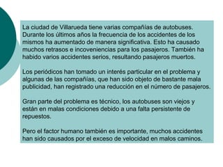 La ciudad de Villarueda tiene varias compañías de autobuses.
Durante los últimos años la frecuencia de los accidentes de los
mismos ha aumentado de manera significativa. Esto ha causado
muchos retrasos e incoveniencias para los pasajeros. También ha
habido varios accidentes serios, resultando pasajeros muertos.
Los periódicos han tomado un interés particular en el problema y
algunas de las compañías, que han sido objeto de bastante mala
publicidad, han registrado una reducción en el número de pasajeros.
Gran parte del problema es técnico, los autobuses son viejos y
están en malas condiciones debido a una falta persistente de
repuestos.
Pero el factor humano también es importante, muchos accidentes
han sido causados por el exceso de velocidad en malos caminos.
 