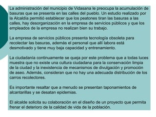 La administración del municipio de Vidasana le preocupa la acumulación de
basuras que se presenta en las calles del pueblo. Un estudio realizado por
la Alcaldía permitió establecer que los peatones tiran las basuras a las
calles, hay desorganización en la empresa de servicios públicos y que los
empleados de la empresa no realizan bien su trabajo.
La empresa de servicios públicos presenta tecnología obsoleta para
recolectar las basuras, además el personal que allí labora está
desmotivado y tiene muy baja capacidad y entrenamiento.
La ciudadanía continuamente se queja por este problema que a todas luces
muestra que no existe una cultura ciudadana para la conservación limpia
de la ciudad y la inexistencia de mecanismos de divulgación y promoción
de aseo. Además, consideran que no hay una adecuada distribución de los
carros recolectores.
Es importante resaltar que a menudo se presentan taponamientos de
alcantarillas y se desatan epidemias.
El alcalde solicita su colaboración en el diseño de un proyecto que permita
frenar el deterioro de la calidad de vida de la población.
 