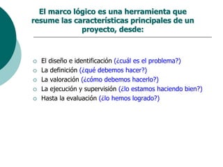 El marco lógico es una herramienta que
resume las características principales de un
proyecto, desde:
 El diseño e identificación (¿cuál es el problema?)
 La definición (¿qué debemos hacer?)
 La valoración (¿cómo debemos hacerlo?)
 La ejecución y supervisión (¿lo estamos haciendo bien?)
 Hasta la evaluación (¿lo hemos logrado?)
 