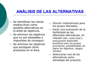 ANÁLISIS DE LAS ALTERNATIVAS
 Se identifican las ramas
medios-fines como
posibles alternativas en
el árbol de objetivos.
 Se eliminan los objetivos
que no son deseables o
imposibles de conseguir.
 Se eliminan los objetivos
que persiguen otros
proyectos en el área.
 Discutir implicaciones para
los grupos afectados
 Hacer una evaluación de la
factibilidad de las
diferentes alternativas, en
relación con: costo total y
presupuesto disponible,
beneficios para los grupos
prioritarios, probabilidades de
lograr los objetivos, riesgos
sociales
 Seleccionar una de las
alternativas como
estrategia del proyecto.
 