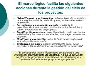 El marco lógico facilita las siguientes
acciones durante la gestión del ciclo de
los proyectos:
 “Identificación y priorización, sobre la base de un análisis
de los problemas de la población y sus posibles alternativas
de solución.
 Formulación y evaluación ex ante, mediante la
especificación y estimación cuantitativa de los beneficios y
costos involucrados en un proyecto.
 Planificación operativa, especificando de modo preciso las
actividades y los recursos necesarios para la ejecución de un
proyecto.
 Monitoreo y evaluación, sobre la base de un conjunto de
indicadores de desempeño.
 Evaluación ex-post y análisis del impacto social de un
proyecto, a fin de determinar su contribución al desarrollo”.
“El enfoque del marco lógico debe considerarse una
importante herramienta de gestión, no es la solución
simplemente organiza la información de tal manera que
puedan formularse las preguntas apropiadas.”
 