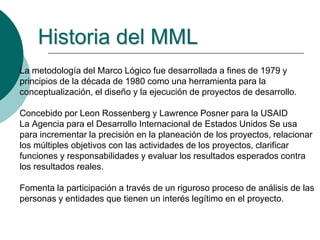 La metodología del Marco Lógico fue desarrollada a fines de 1979 y
principios de la década de 1980 como una herramienta para la
conceptualización, el diseño y la ejecución de proyectos de desarrollo.
Concebido por Leon Rossenberg y Lawrence Posner para la USAID
La Agencia para el Desarrollo Internacional de Estados Unidos Se usa
para incrementar la precisión en la planeación de los proyectos, relacionar
los múltiples objetivos con las actividades de los proyectos, clarificar
funciones y responsabilidades y evaluar los resultados esperados contra
los resultados reales.
Fomenta la participación a través de un riguroso proceso de análisis de las
personas y entidades que tienen un interés legítimo en el proyecto.
Historia del MML
 