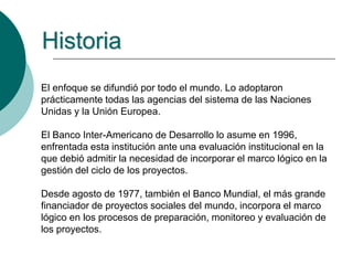 El enfoque se difundió por todo el mundo. Lo adoptaron
prácticamente todas las agencias del sistema de las Naciones
Unidas y la Unión Europea.
El Banco Inter-Americano de Desarrollo lo asume en 1996,
enfrentada esta institución ante una evaluación institucional en la
que debió admitir la necesidad de incorporar el marco lógico en la
gestión del ciclo de los proyectos.
Desde agosto de 1977, también el Banco Mundial, el más grande
financiador de proyectos sociales del mundo, incorpora el marco
lógico en los procesos de preparación, monitoreo y evaluación de
los proyectos.
Historia
 
