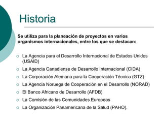 Se utiliza para la planeación de proyectos en varios
organismos internacionales, entre los que se destacan:
 La Agencia para el Desarrollo Internacional de Estados Unidos
(USAID)
 La Agencia Canadiense de Desarrollo Internacional (CIDA)
 La Corporación Alemana para la Cooperación Técnica (GTZ)
 La Agencia Noruega de Cooperación en el Desarrollo (NORAD)
 El Banco Africano de Desarrollo (AFDB)
 La Comisión de las Comunidades Europeas
 La Organización Panamericana de la Salud (PAHO).
Historia
 