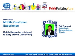 Textlocal.com Get your FREE WHITE BOOK - Text: WHITEBOOK to 60777
Welcome to
Mobile Customer
Experience
Mobile Messaging is integral
to every brand’s CRM activity
Rob Townsend
Marketing &
Communications
Director
 