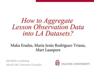 How to Aggregate
Lesson Observation Data
into LA Datasets?
Maka Eradze, María Jesús Rodríguez-Triana,
Mart Laanpere
6th MMLA workshop
March 14th, Vancouver (Canada)
 