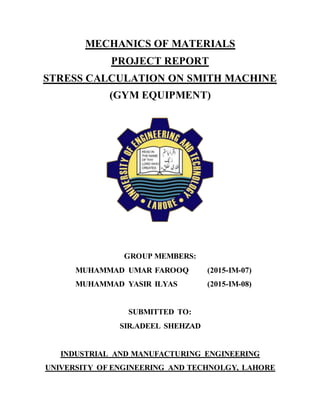 MECHANICS OF MATERIALS
PROJECT REPORT
STRESS CALCULATION ON SMITH MACHINE
(GYM EQUIPMENT)
GROUP MEMBERS:
MUHAMMAD UMAR FAROOQ (2015-IM-07)
MUHAMMAD YASIR ILYAS (2015-IM-08)
SUBMITTED TO:
SIR.ADEEL SHEHZAD
INDUSTRIAL AND MANUFACTURING ENGINEERING
UNIVERSITY OF ENGINEERING AND TECHNOLGY, LAHORE
 