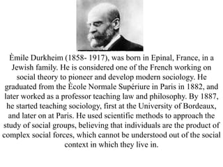 Èmile Durkheim (1858- 1917), was born in Epinal, France, in a
Jewish family. He is considered one of the French working on
social theory to pioneer and develop modern sociology. He
graduated from the Ècole Normale Supériure in Paris in 1882, and
later worked as a professor teaching law and philosophy. By 1887,
he started teaching sociology, first at the University of Bordeaux,
and later on at Paris. He used scientific methods to approach the
study of social groups, believing that individuals are the product of
complex social forces, which cannot be understood out of the social
context in which they live in.
 