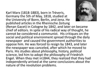 Karl Marx (1818-1883), born in Trèveris,
Germany the 5th of May, 1818, studied at
the University of Bonn, Berlin, and Jena. He
published articles in the Rheinische Zeitung
(Renan Gacet) in Cologne by 1842, and later on became
chief of editors. In spite of his radical way of thought, he
cannot be considered a communist. His critiques on the
social and political environment spread through the daily
newspaper and caused the government authorities to
oppose him. He was forced to resign by 1843, and later
the newspaper was canceled, after which he moved to
Paris. His studies about philosophy, history, political
science, led him to adopt the philosophy of Friedrich
Engel. When they met in1844, they realized that they had
independently arrived at the same conclusions about the
nature of the revolution problems.
 