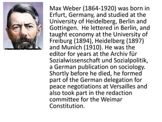 Max Weber (1864-1920) was born in
Erfurt, Germany, and studied at the
University of Heidelberg, Berlin and
Gottingen. He lettered in Berlin, and
taught economy at the University of
Freiburg (1894), Heidelberg (1897)
and Munich (1910). He was the
editor for years at the Archiv für
Sozialwissenschaft und Sozialpolitik,
a German publication on sociology.
Shortly before he died, he formed
part of the German delegation for
peace negotiations at Versailles and
also took part in the redaction
committee for the Weimar
Constitution.
 