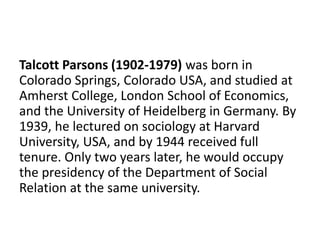Talcott Parsons (1902-1979) was born in
Colorado Springs, Colorado USA, and studied at
Amherst College, London School of Economics,
and the University of Heidelberg in Germany. By
1939, he lectured on sociology at Harvard
University, USA, and by 1944 received full
tenure. Only two years later, he would occupy
the presidency of the Department of Social
Relation at the same university.
 