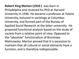 Robert King Merton (1910 ) was born in
Philadelphia and received his PhD at Harvard
University in 1936. He became a professor at Tulane
University, lectured in sociology at Columbus
University, and formed part of the Bureau of
Applied Social Research at the latter university. He
proposed functional analysis based on the study of
society from a relative point of view. Opposed to
the “absolute” functionalism of Bronislaw
Malinowsky. Merton proved that it is excessive to
maintain that all cultural or social elements have a
function, and is therefore indispensable.
 