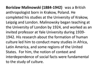 Borislaw Malinowski (1884-1942) was a British
anthropologist born in Krakow, Poland. He
completed his studies at the University of Krakow,
Leipzig and London. Malinowsky began teaching at
the University of London by 1924, and worked as an
invited professor at Yale University during 1939-
1942. His research about the formation of human
culture led him to conduct many studies in Africa,
Latin America, and some regions of the United
States. For him, the notion of context and
interdependence of social facts were fundamental
to the study of culture.
 