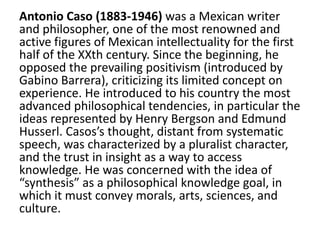 Antonio Caso (1883-1946) was a Mexican writer
and philosopher, one of the most renowned and
active figures of Mexican intellectuality for the first
half of the XXth century. Since the beginning, he
opposed the prevailing positivism (introduced by
Gabino Barrera), criticizing its limited concept on
experience. He introduced to his country the most
advanced philosophical tendencies, in particular the
ideas represented by Henry Bergson and Edmund
Husserl. Casos’s thought, distant from systematic
speech, was characterized by a pluralist character,
and the trust in insight as a way to access
knowledge. He was concerned with the idea of
“synthesis” as a philosophical knowledge goal, in
which it must convey morals, arts, sciences, and
culture.
 