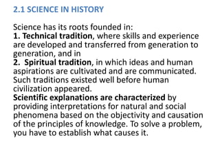 2.1 SCIENCE IN HISTORY
Science has its roots founded in:
1. Technical tradition, where skills and experience
are developed and transferred from generation to
generation, and in
2. Spiritual tradition, in which ideas and human
aspirations are cultivated and are communicated.
Such traditions existed well before human
civilization appeared.
Scientific explanations are characterized by
providing interpretations for natural and social
phenomena based on the objectivity and causation
of the principles of knowledge. To solve a problem,
you have to establish what causes it.
 