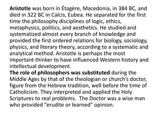 Aristotle was born in Étagère, Macedonia, in 384 BC, and
died in 322 BC in Calcis, Eubea. He separated for the first
time the philosophy disciplines of logic, ethics,
metaphysics, politics, and aesthetics. He studied and
systematized almost every branch of knowledge and
provided the first ordered relations for biology, sociology,
physics, and literary theory, according to a systematic and
analytical method. Aristotle is perhaps the most
important thinker to have influenced Western history and
intellectual development.
The role of philosophers was substituted during the
Middle Ages by that of the theologian or church’s doctor,
figure from the Hebrew tradition, well before the time of
Catholicism. They interpreted and applied the Holy
Scriptures to real problems. The Doctor was a wise man
who provided “erudite or learned” opinion.
 