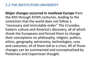 2.2 THE INSTITUTION UNIVERSITY
Major changes occurred in medieval Europe from
the XIth through XVIIth centuries, leading to the
conviction that the world does not follow a
“necessary and immutable order.” The Crusades,
Eastern culture and America’s discovery, all of which
shook the Europeans and forced them to change
their conceptions on philosophy, religion, politics,
ethics, geography, astronomy, technologies, uses
and costumes; all of them led to a crisis. All of those
changes can be summarized and conceptualized by
Ptolemaic and Copernican thought.
 