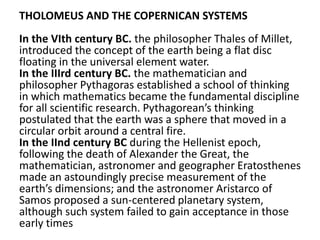 THOLOMEUS AND THE COPERNICAN SYSTEMS
In the VIth century BC. the philosopher Thales of Millet,
introduced the concept of the earth being a flat disc
floating in the universal element water.
In the IIIrd century BC. the mathematician and
philosopher Pythagoras established a school of thinking
in which mathematics became the fundamental discipline
for all scientific research. Pythagorean’s thinking
postulated that the earth was a sphere that moved in a
circular orbit around a central fire.
In the IInd century BC during the Hellenist epoch,
following the death of Alexander the Great, the
mathematician, astronomer and geographer Eratosthenes
made an astoundingly precise measurement of the
earth’s dimensions; and the astronomer Aristarco of
Samos proposed a sun-centered planetary system,
although such system failed to gain acceptance in those
early times
 