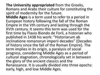 The University appropriated from the Greeks,
Romans and Arabs their culture for constituting the
spirit of modernity for the future.
Middle Ages is a term used to refer to a period in
European history following the fall of the Roman
Empire in the Vth century and lasting through the
XVth century. It seems this term was used for the
first time by Flavio Biondo de Forli, a historian who
published in 1438 his work: “Historiarum ab
inclinatione romanorun imperii decades” (Decades
of history since the fall of the Roman Empire). The
term implies in its origin, a paralysis of social
progress, considering Middle Ages as a period of
cultural stagnation, chronologically set in between
the glory of the ancient classics and the
Renaissance. It is usually divided into three epochs:
early, high, and low Middle Ages.
 