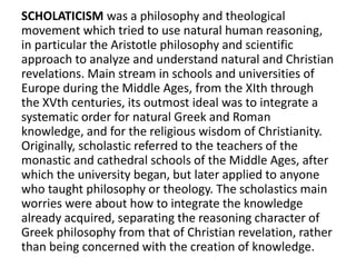 SCHOLATICISM was a philosophy and theological
movement which tried to use natural human reasoning,
in particular the Aristotle philosophy and scientific
approach to analyze and understand natural and Christian
revelations. Main stream in schools and universities of
Europe during the Middle Ages, from the XIth through
the XVth centuries, its outmost ideal was to integrate a
systematic order for natural Greek and Roman
knowledge, and for the religious wisdom of Christianity.
Originally, scholastic referred to the teachers of the
monastic and cathedral schools of the Middle Ages, after
which the university began, but later applied to anyone
who taught philosophy or theology. The scholastics main
worries were about how to integrate the knowledge
already acquired, separating the reasoning character of
Greek philosophy from that of Christian revelation, rather
than being concerned with the creation of knowledge.
 