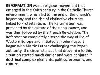 REFORMATION was a religious movement that
emerged in the XVIth century in the Catholic Church
environment, which led to the end of the Church’s
hegemony and the rise of distinctive churches
linked to Protestantism. The Reformation was
preceded by the culture of the Renaissance, and
was then followed by the French Revolution. The
Reformation completely altered the way of life of
Western Europe and initiated a modern age. It
began with Martin Luther challenging the Pope’s
authority; the circumstances that drove him to this
situation started much earlier and were conjured in
doctrinal complex elements, politics, economy, and
culture.
 