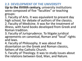 2.3 DEVELOPMENT OF THE UNIVERSITY
Up to the XVIIIth century, university institutions
were composed of five “faculties” or teaching
groups:
1. Faculty of Arts. It was equivalent to present day
high school, for debate of authors of the classics.
2. Faculty of Medicine. It was for the treatment of
illness, with hand books developed from Greek and
Roman tradition.
3. Faculty of Jurisprudence. To litigate juridical
agreements on canonical, Roman and “local” rights
and laws.
4. Faculty of Philosophy. It was about the
dissertation on the Greek and Roman classics,
fathers of the Catholic Church.
5. Faculty of Theology. It was to study issues about
the relations between God, Man, and Nature.
 