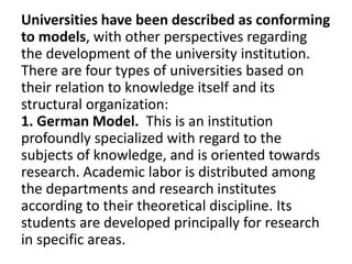 Universities have been described as conforming
to models, with other perspectives regarding
the development of the university institution.
There are four types of universities based on
their relation to knowledge itself and its
structural organization:
1. German Model. This is an institution
profoundly specialized with regard to the
subjects of knowledge, and is oriented towards
research. Academic labor is distributed among
the departments and research institutes
according to their theoretical discipline. Its
students are developed principally for research
in specific areas.
 