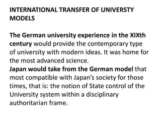 INTERNATIONAL TRANSFER OF UNIVERSTY
MODELS
The German university experience in the XIXth
century would provide the contemporary type
of university with modern ideas. It was home for
the most advanced science.
Japan would take from the German model that
most compatible with Japan’s society for those
times, that is: the notion of State control of the
University system within a disciplinary
authoritarian frame.
 