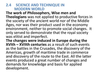 2.4 SCIENCE AND TECHNIQUE IN
MODERN WORLD
The work of Philosophers, Wise men and
Theologians was not applied to productive forces in
the society of the ancient world nor of the Middle
Ages, nor was their product used in the economy
environment, neither to promote social changes. It
only served to demonstrate that the royal society
was elitist and imperfect.
The changes were induced in Europe during the
XVIth – XVIIth centuries as a result of such events
as the battles in the Crusades, the discovery of the
Americas, growth of maritime trade in commerce
and discovery of the route to the East. All the latter
events produced a great number of changes and
demands for knowledge and basis for applied
development.
 