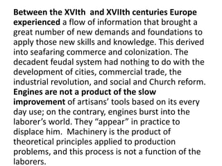 Between the XVIth and XVIIth centuries Europe
experienced a flow of information that brought a
great number of new demands and foundations to
apply those new skills and knowledge. This derived
into seafaring commerce and colonization. The
decadent feudal system had nothing to do with the
development of cities, commercial trade, the
industrial revolution, and social and Church reform.
Engines are not a product of the slow
improvement of artisans’ tools based on its every
day use; on the contrary, engines burst into the
laborer’s world. They “appear” in practice to
displace him. Machinery is the product of
theoretical principles applied to production
problems, and this process is not a function of the
laborers.
 