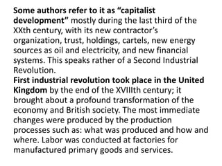 Some authors refer to it as “capitalist
development” mostly during the last third of the
XXth century, with its new contractor’s
organization, trust, holdings, cartels, new energy
sources as oil and electricity, and new financial
systems. This speaks rather of a Second Industrial
Revolution.
First industrial revolution took place in the United
Kingdom by the end of the XVIIIth century; it
brought about a profound transformation of the
economy and British society. The most immediate
changes were produced by the production
processes such as: what was produced and how and
where. Labor was conducted at factories for
manufactured primary goods and services.
 